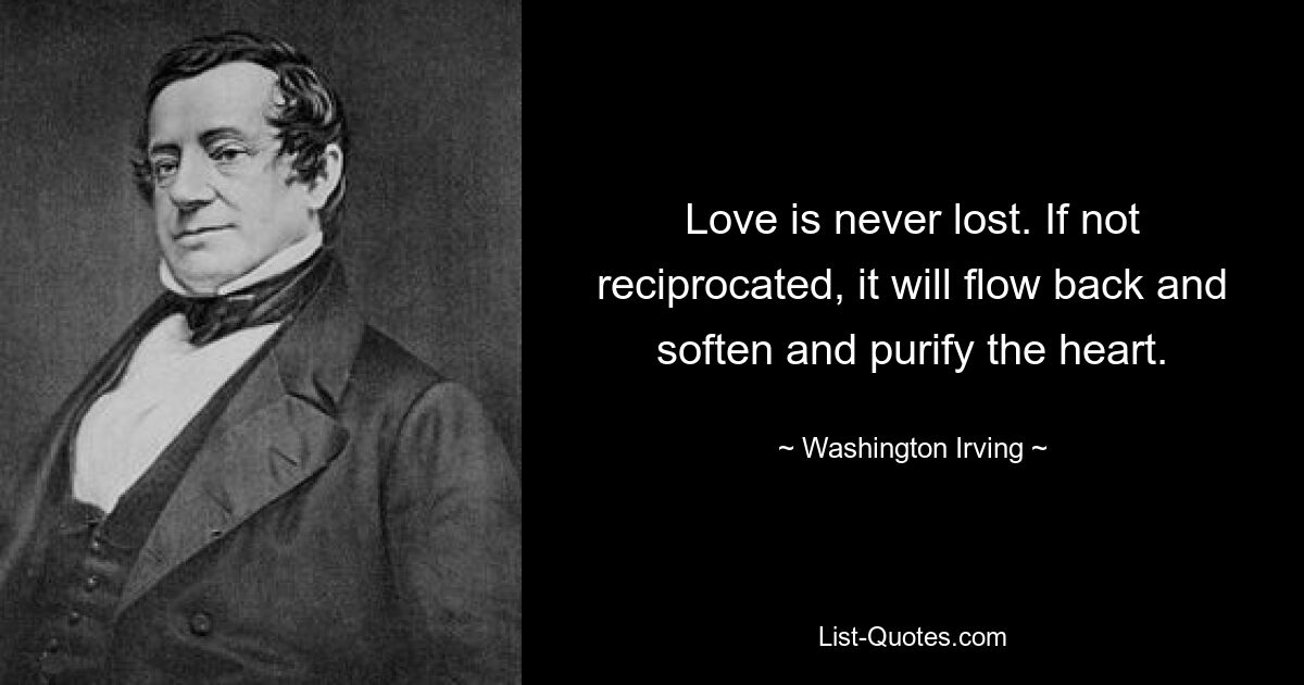 Love is never lost. If not reciprocated, it will flow back and soften and purify the heart. — © Washington Irving