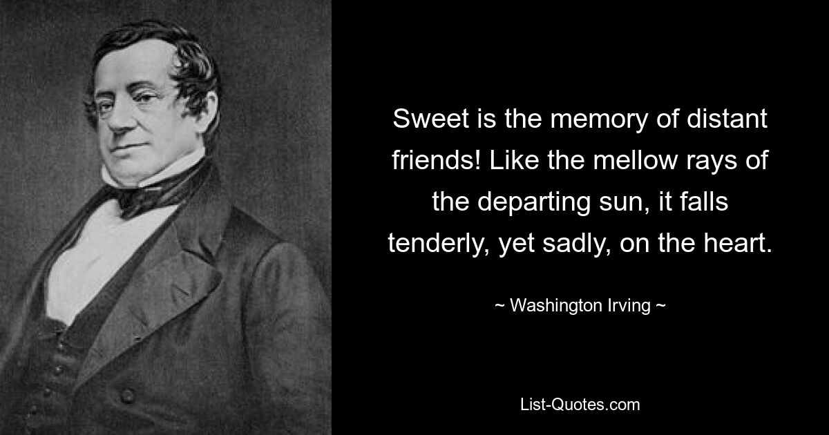 Sweet is the memory of distant friends! Like the mellow rays of the departing sun, it falls tenderly, yet sadly, on the heart. — © Washington Irving