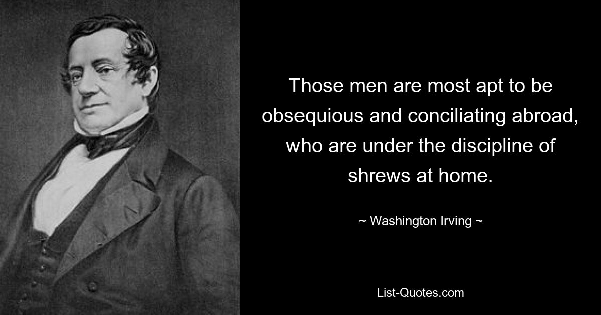 Those men are most apt to be obsequious and conciliating abroad, who are under the discipline of shrews at home. — © Washington Irving