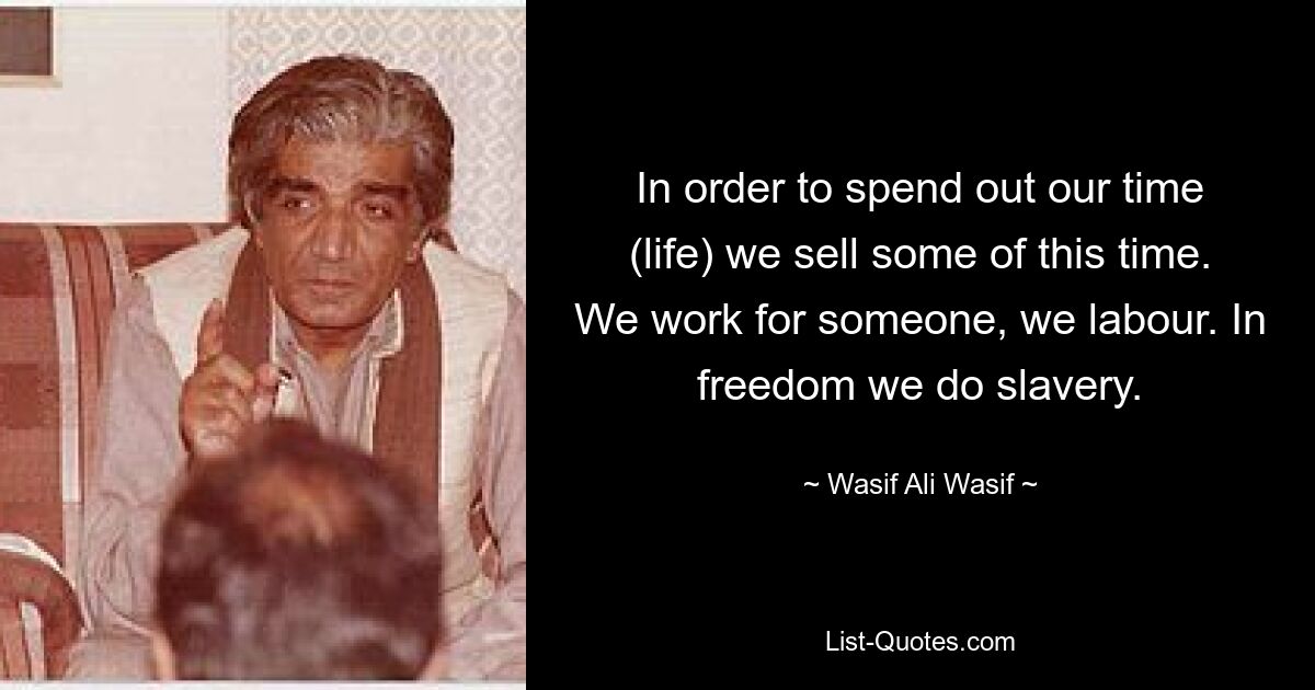 In order to spend out our time (life) we sell some of this time. We work for someone, we labour. In freedom we do slavery. — © Wasif Ali Wasif