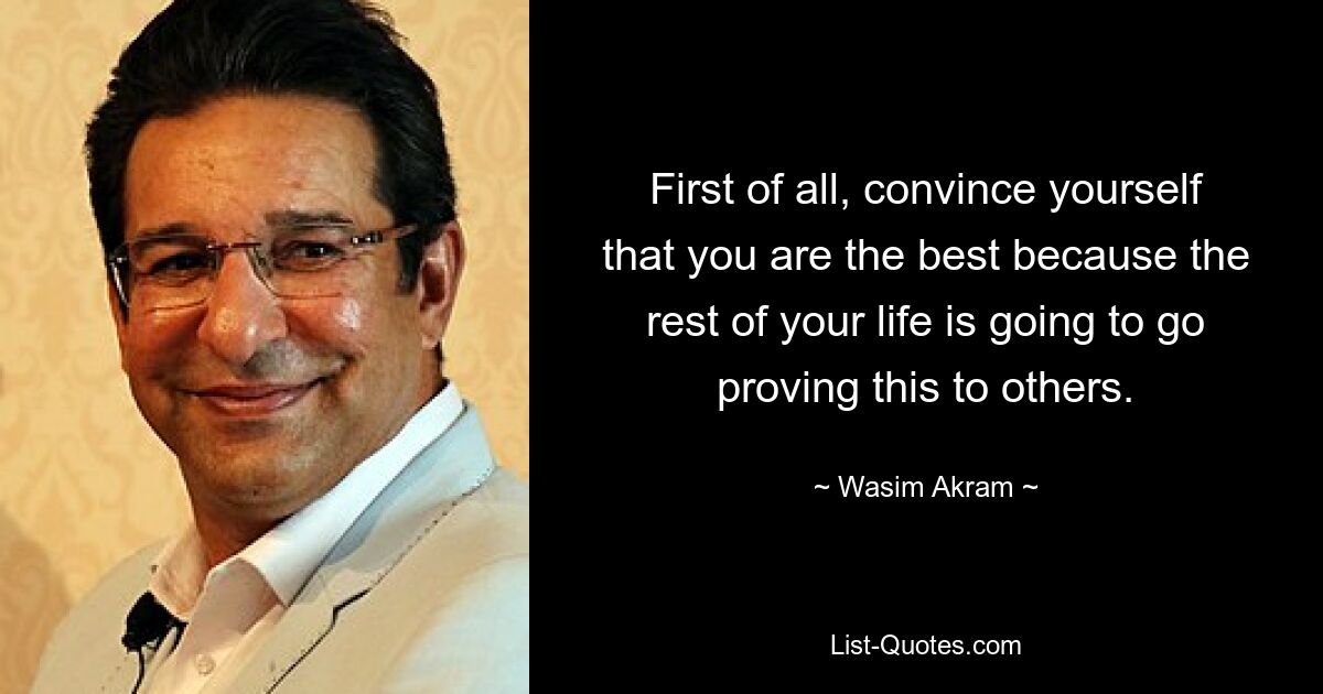 First of all, convince yourself that you are the best because the rest of your life is going to go proving this to others. — © Wasim Akram