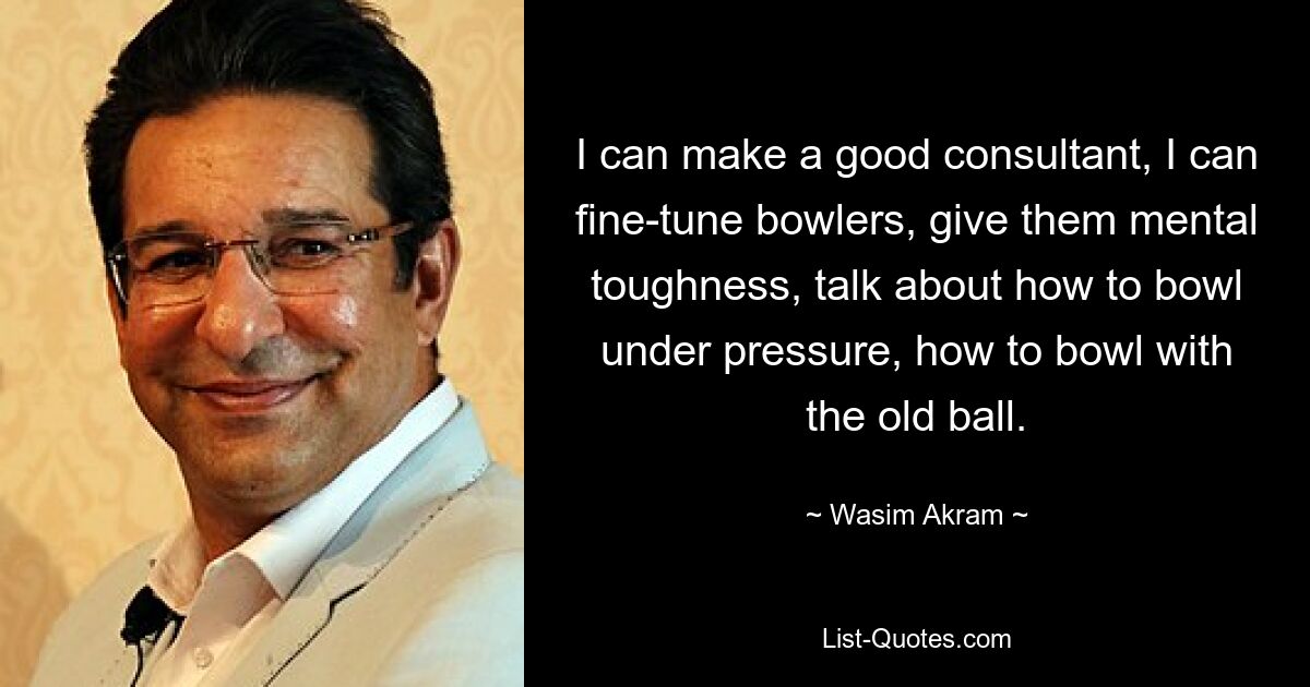 I can make a good consultant, I can fine-tune bowlers, give them mental toughness, talk about how to bowl under pressure, how to bowl with the old ball. — © Wasim Akram