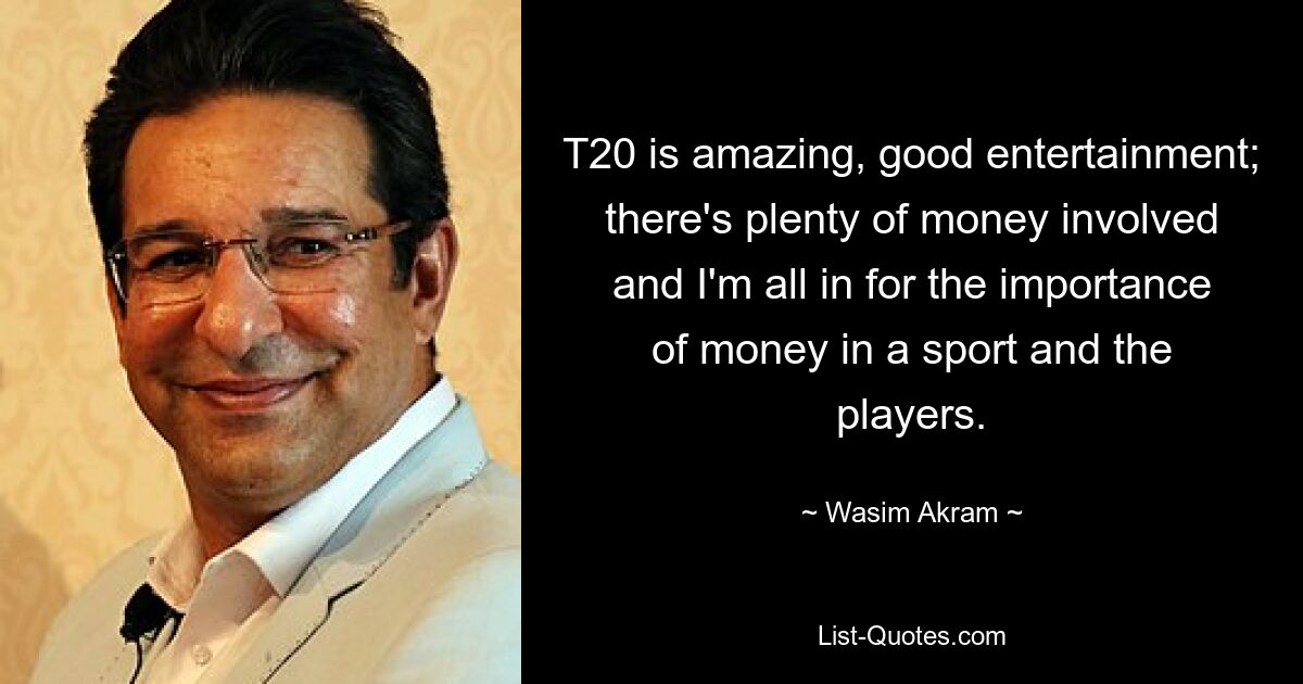 T20 is amazing, good entertainment; there's plenty of money involved and I'm all in for the importance of money in a sport and the players. — © Wasim Akram