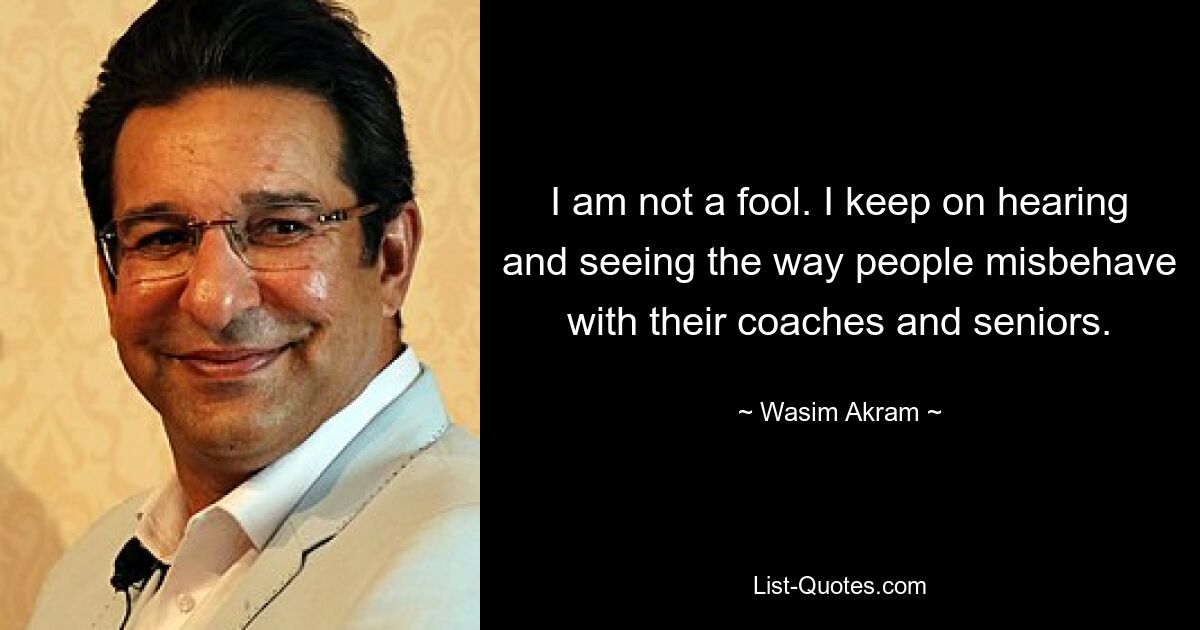 I am not a fool. I keep on hearing and seeing the way people misbehave with their coaches and seniors. — © Wasim Akram