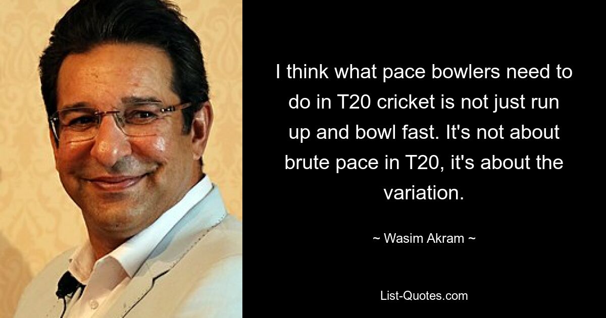 I think what pace bowlers need to do in T20 cricket is not just run up and bowl fast. It's not about brute pace in T20, it's about the variation. — © Wasim Akram