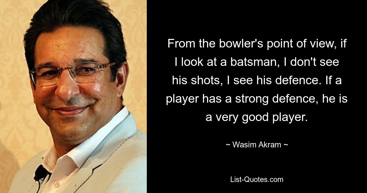 From the bowler's point of view, if I look at a batsman, I don't see his shots, I see his defence. If a player has a strong defence, he is a very good player. — © Wasim Akram