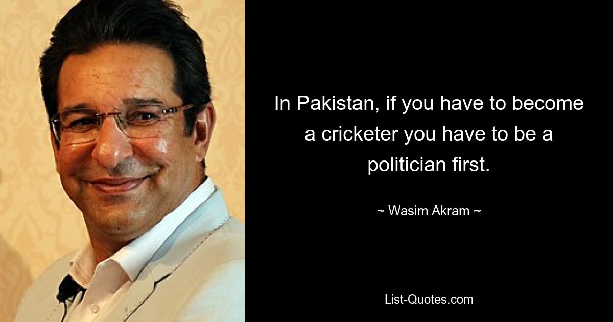 In Pakistan, if you have to become a cricketer you have to be a politician first. — © Wasim Akram