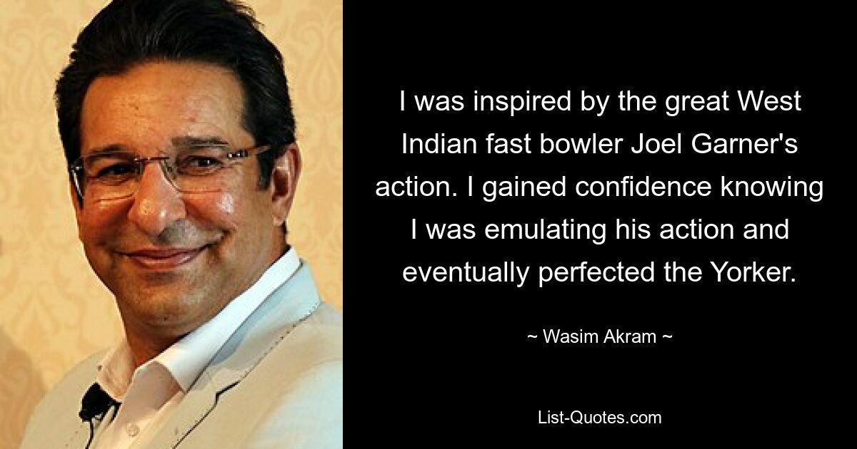 I was inspired by the great West Indian fast bowler Joel Garner's action. I gained confidence knowing I was emulating his action and eventually perfected the Yorker. — © Wasim Akram