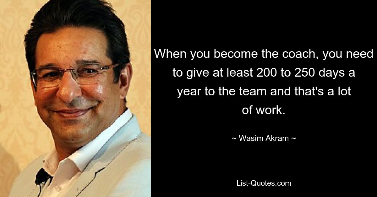 When you become the coach, you need to give at least 200 to 250 days a year to the team and that's a lot of work. — © Wasim Akram