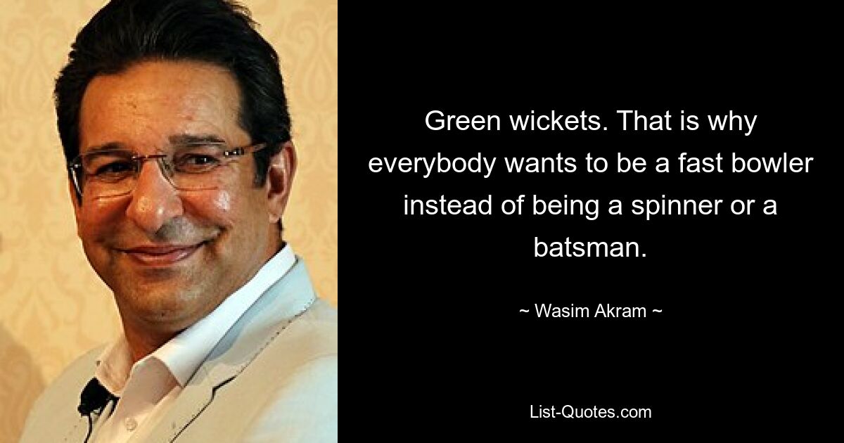 Green wickets. That is why everybody wants to be a fast bowler instead of being a spinner or a batsman. — © Wasim Akram