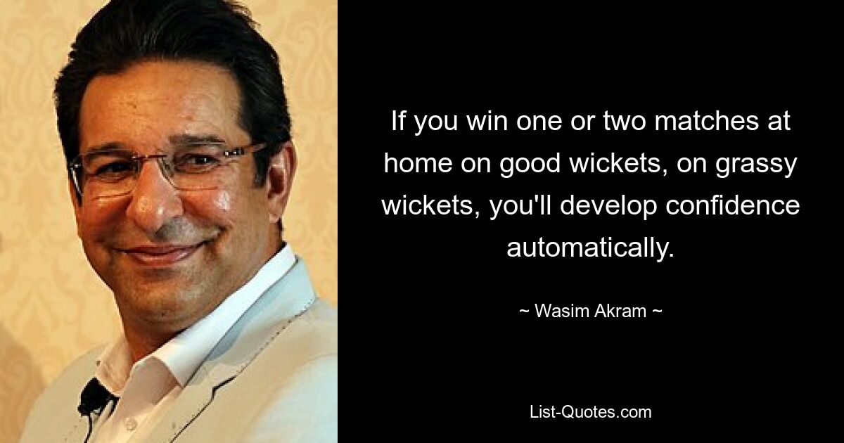 If you win one or two matches at home on good wickets, on grassy wickets, you'll develop confidence automatically. — © Wasim Akram