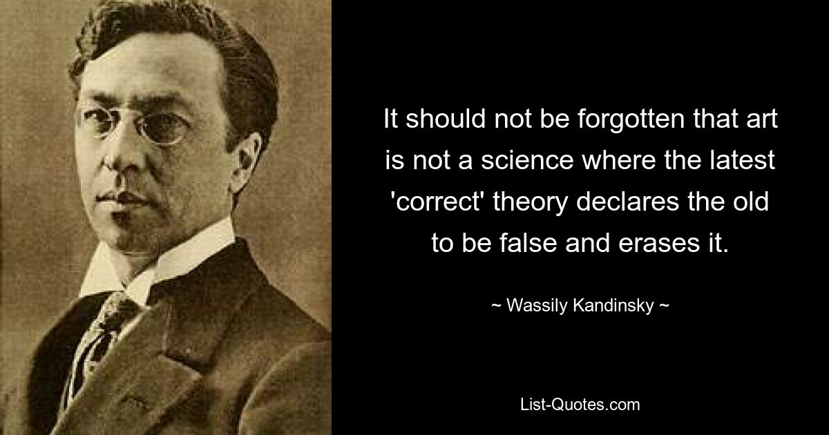 It should not be forgotten that art is not a science where the latest 'correct' theory declares the old to be false and erases it. — © Wassily Kandinsky