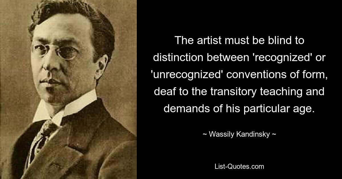 The artist must be blind to distinction between 'recognized' or 'unrecognized' conventions of form, deaf to the transitory teaching and demands of his particular age. — © Wassily Kandinsky