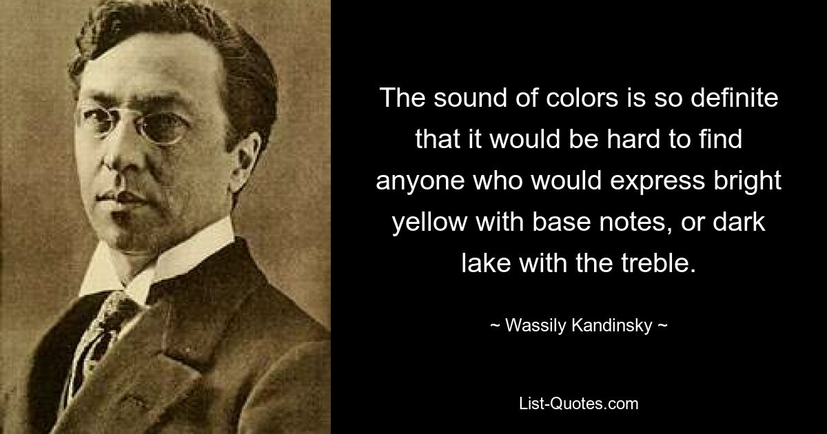 The sound of colors is so definite that it would be hard to find anyone who would express bright yellow with base notes, or dark lake with the treble. — © Wassily Kandinsky