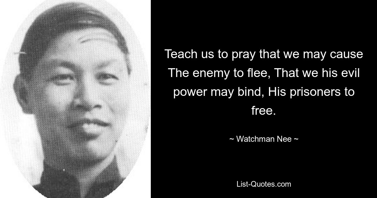 Teach us to pray that we may cause The enemy to flee, That we his evil power may bind, His prisoners to free. — © Watchman Nee