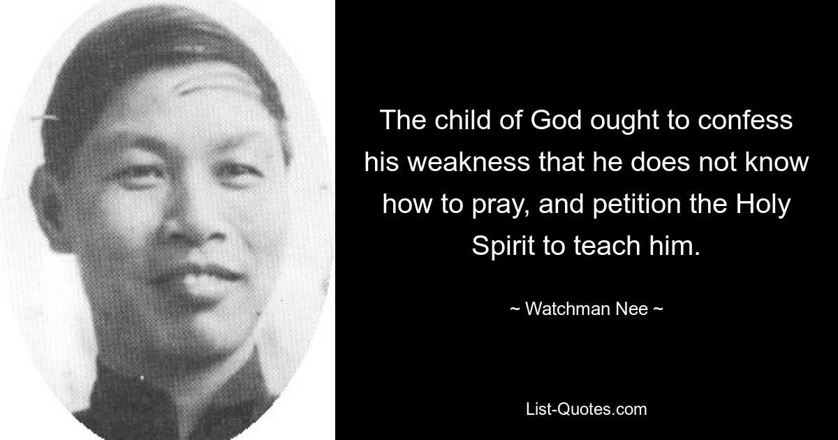 The child of God ought to confess his weakness that he does not know how to pray, and petition the Holy Spirit to teach him. — © Watchman Nee