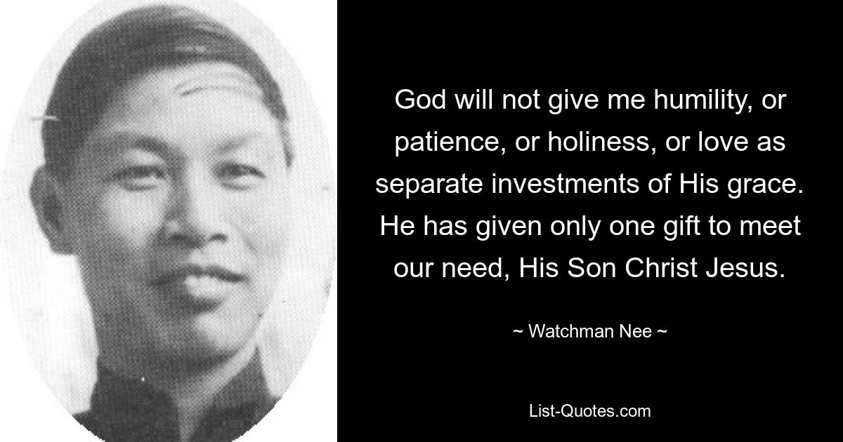 God will not give me humility, or patience, or holiness, or love as separate investments of His grace. He has given only one gift to meet our need, His Son Christ Jesus. — © Watchman Nee