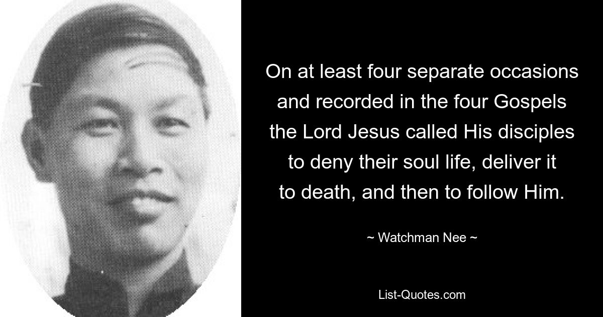 On at least four separate occasions and recorded in the four Gospels the Lord Jesus called His disciples to deny their soul life, deliver it to death, and then to follow Him. — © Watchman Nee