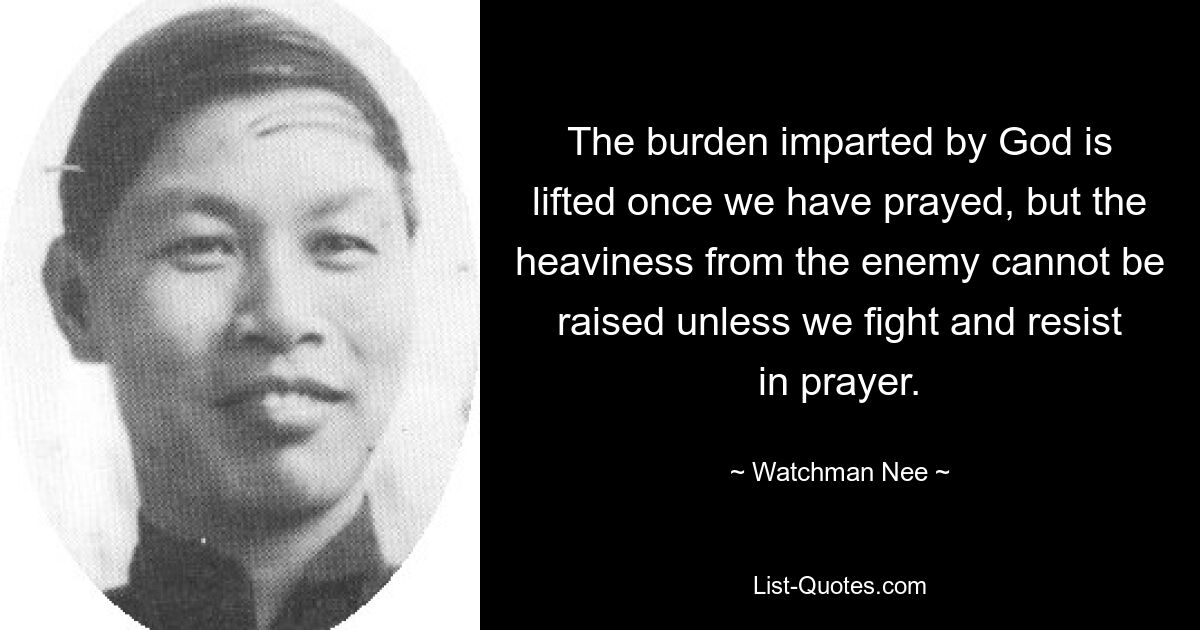 The burden imparted by God is lifted once we have prayed, but the heaviness from the enemy cannot be raised unless we fight and resist in prayer. — © Watchman Nee