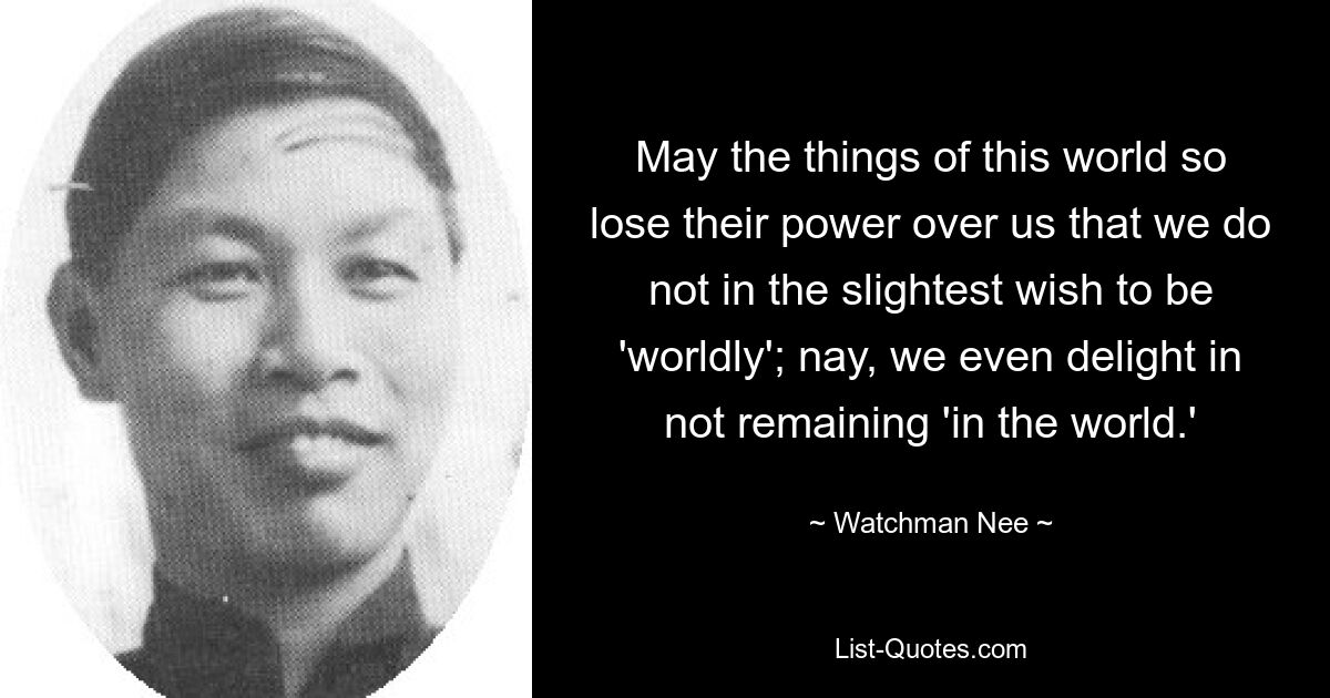 May the things of this world so lose their power over us that we do not in the slightest wish to be 'worldly'; nay, we even delight in not remaining 'in the world.' — © Watchman Nee