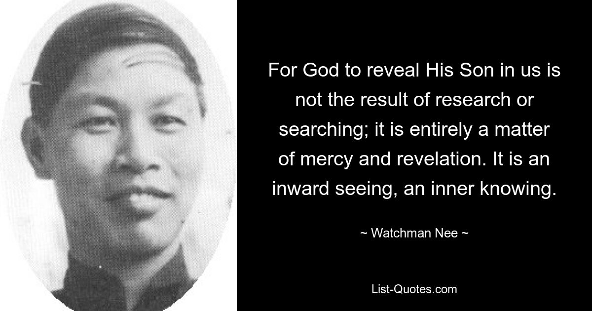 For God to reveal His Son in us is not the result of research or searching; it is entirely a matter of mercy and revelation. It is an inward seeing, an inner knowing. — © Watchman Nee