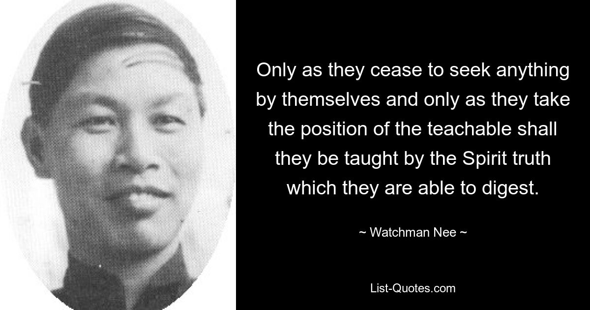 Only as they cease to seek anything by themselves and only as they take the position of the teachable shall they be taught by the Spirit truth which they are able to digest. — © Watchman Nee