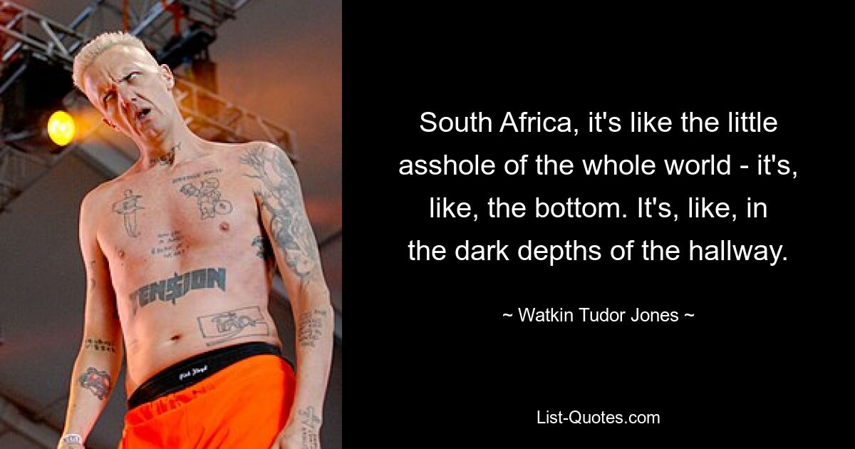 South Africa, it's like the little asshole of the whole world - it's, like, the bottom. It's, like, in the dark depths of the hallway. — © Watkin Tudor Jones