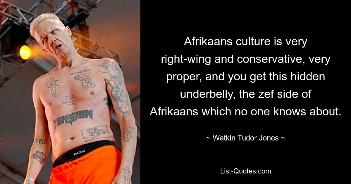 Afrikaans culture is very right-wing and conservative, very proper, and you get this hidden underbelly, the zef side of Afrikaans which no one knows about. — © Watkin Tudor Jones