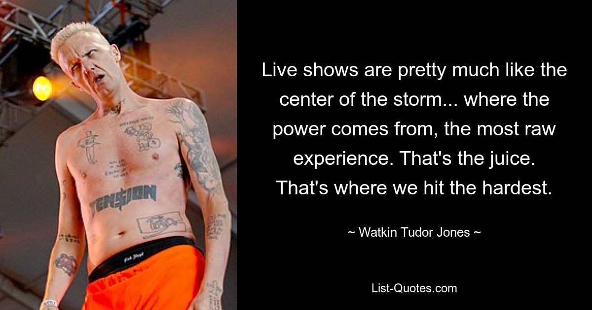 Live shows are pretty much like the center of the storm... where the power comes from, the most raw experience. That's the juice. That's where we hit the hardest. — © Watkin Tudor Jones