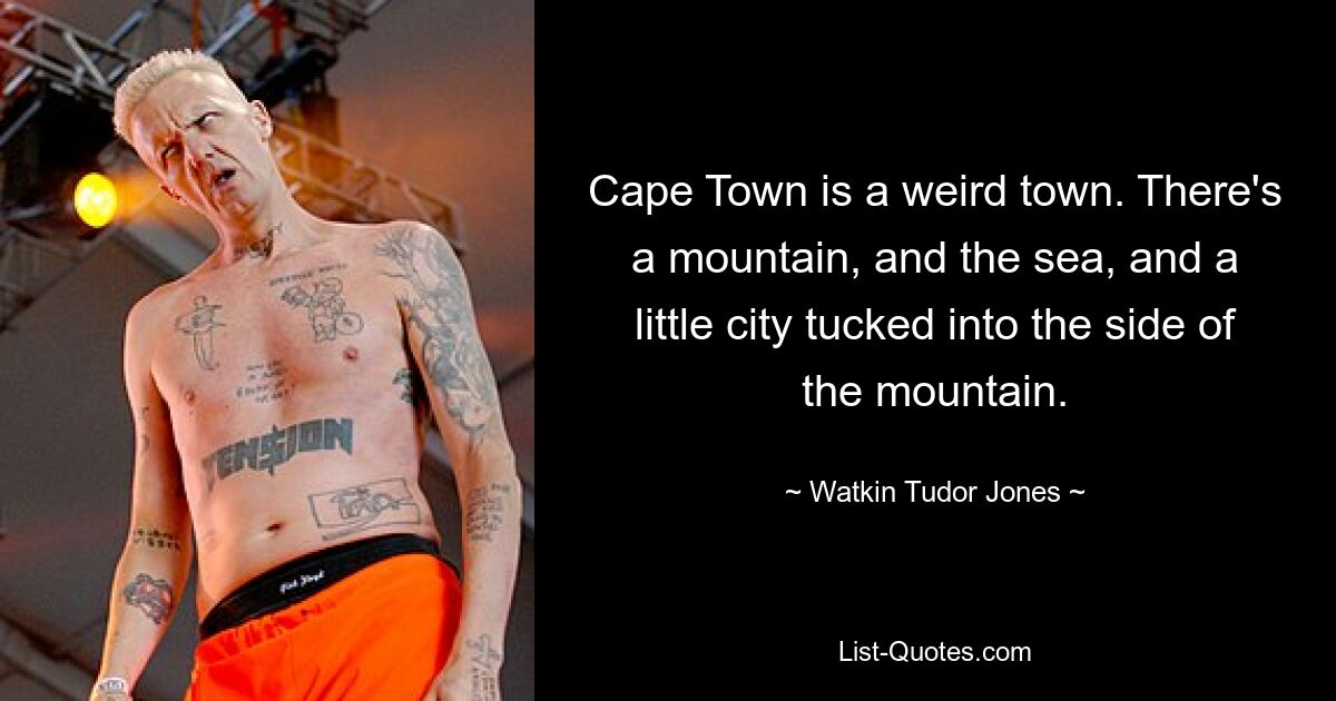 Cape Town is a weird town. There's a mountain, and the sea, and a little city tucked into the side of the mountain. — © Watkin Tudor Jones