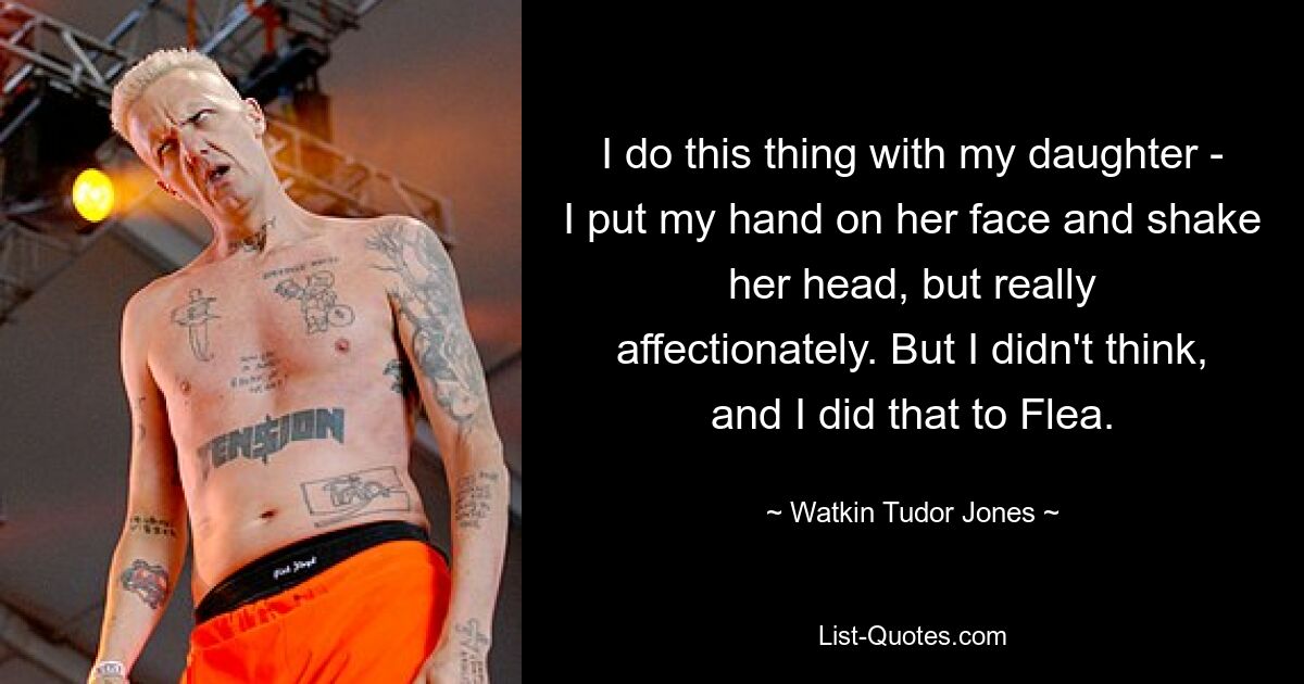 I do this thing with my daughter - I put my hand on her face and shake her head, but really affectionately. But I didn't think, and I did that to Flea. — © Watkin Tudor Jones