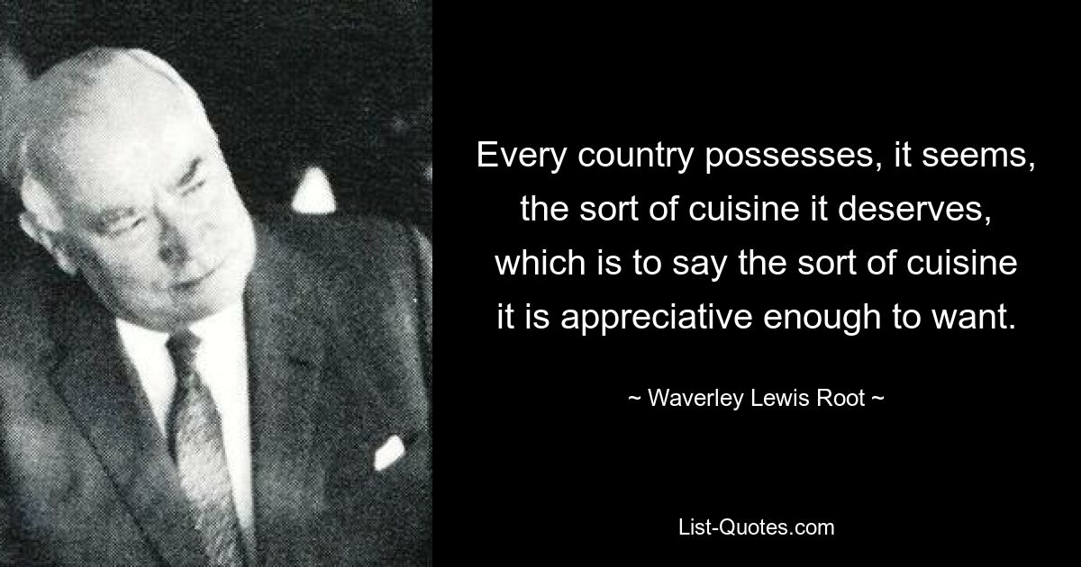 Every country possesses, it seems, the sort of cuisine it deserves, which is to say the sort of cuisine it is appreciative enough to want. — © Waverley Lewis Root