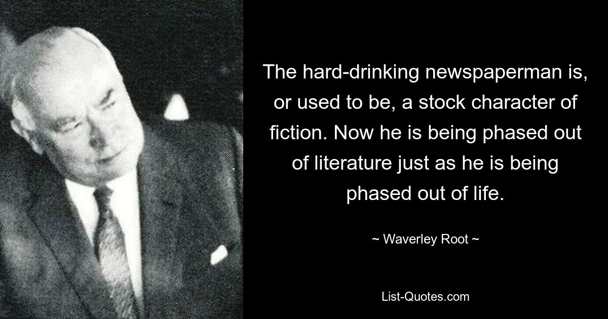 The hard-drinking newspaperman is, or used to be, a stock character of fiction. Now he is being phased out of literature just as he is being phased out of life. — © Waverley Root