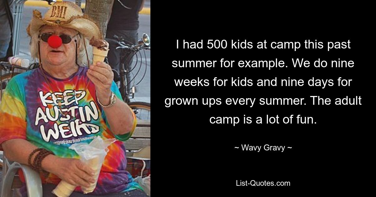 I had 500 kids at camp this past summer for example. We do nine weeks for kids and nine days for grown ups every summer. The adult camp is a lot of fun. — © Wavy Gravy