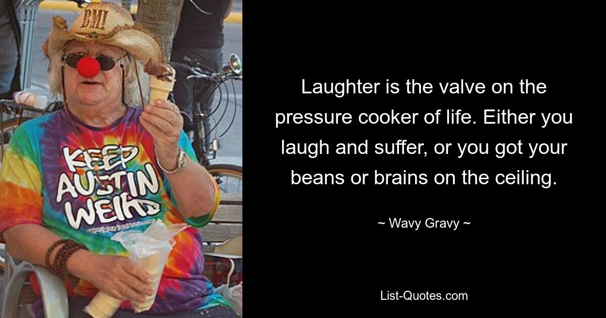 Laughter is the valve on the pressure cooker of life. Either you laugh and suffer, or you got your beans or brains on the ceiling. — © Wavy Gravy