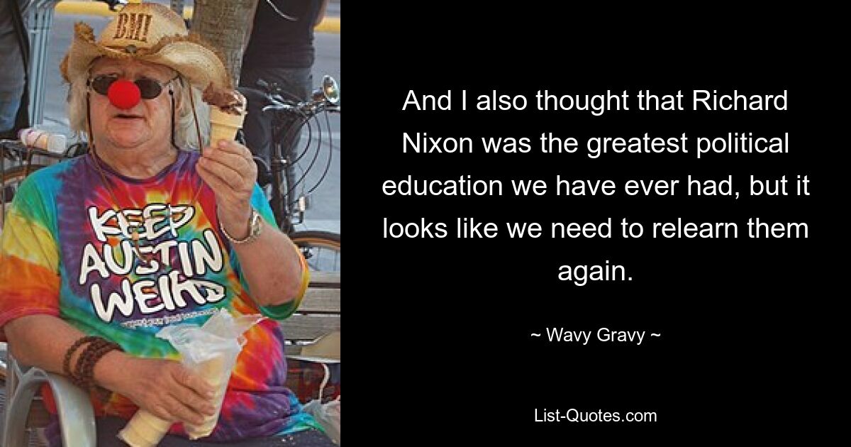 And I also thought that Richard Nixon was the greatest political education we have ever had, but it looks like we need to relearn them again. — © Wavy Gravy