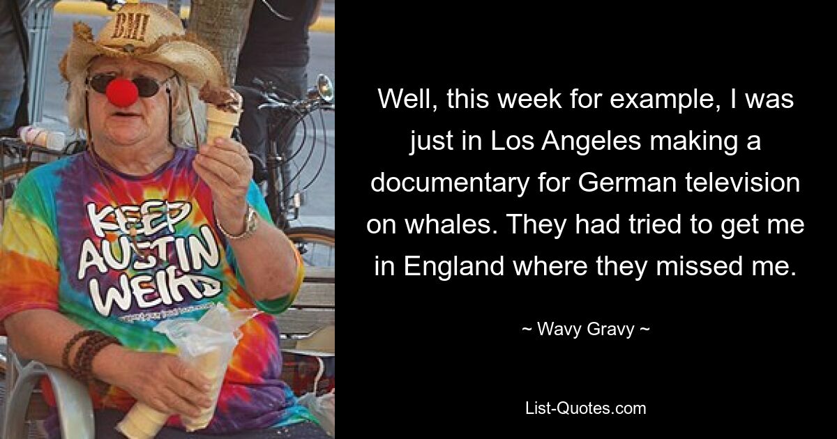 Well, this week for example, I was just in Los Angeles making a documentary for German television on whales. They had tried to get me in England where they missed me. — © Wavy Gravy