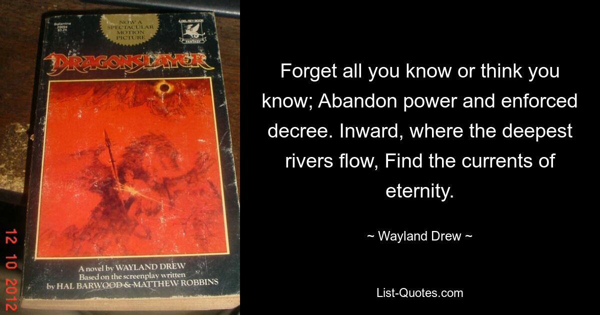 Forget all you know or think you know; Abandon power and enforced decree. Inward, where the deepest rivers flow, Find the currents of eternity. — © Wayland Drew