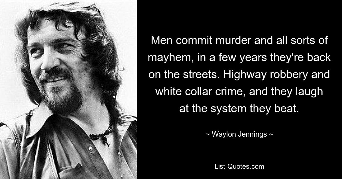 Men commit murder and all sorts of mayhem, in a few years they're back on the streets. Highway robbery and white collar crime, and they laugh at the system they beat. — © Waylon Jennings