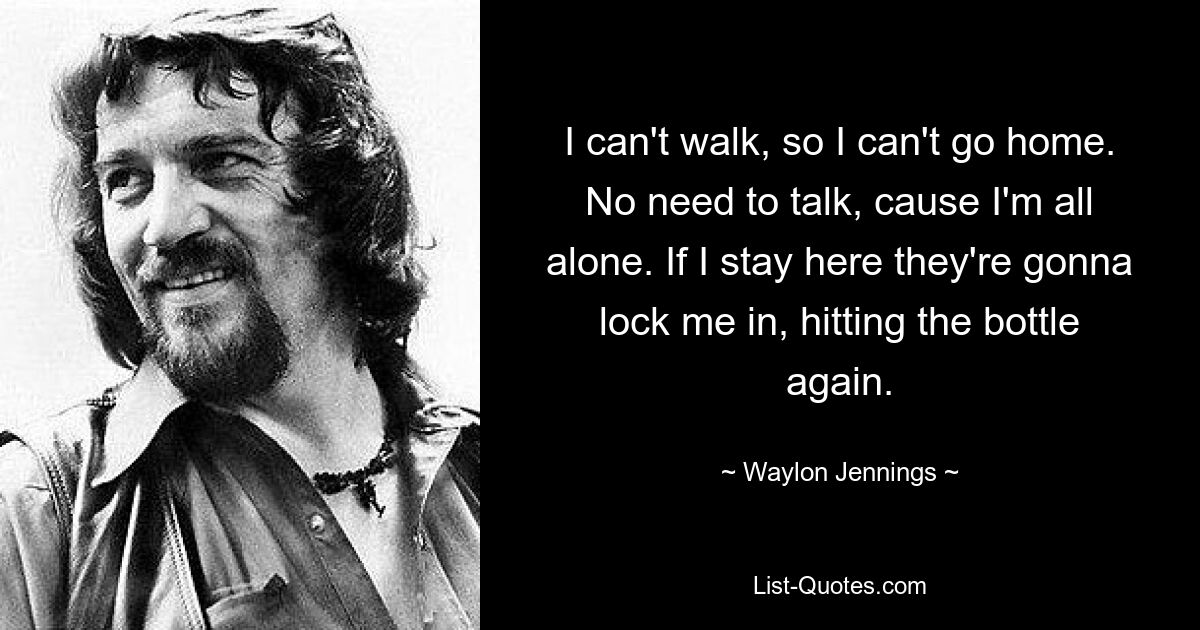 I can't walk, so I can't go home. No need to talk, cause I'm all alone. If I stay here they're gonna lock me in, hitting the bottle again. — © Waylon Jennings