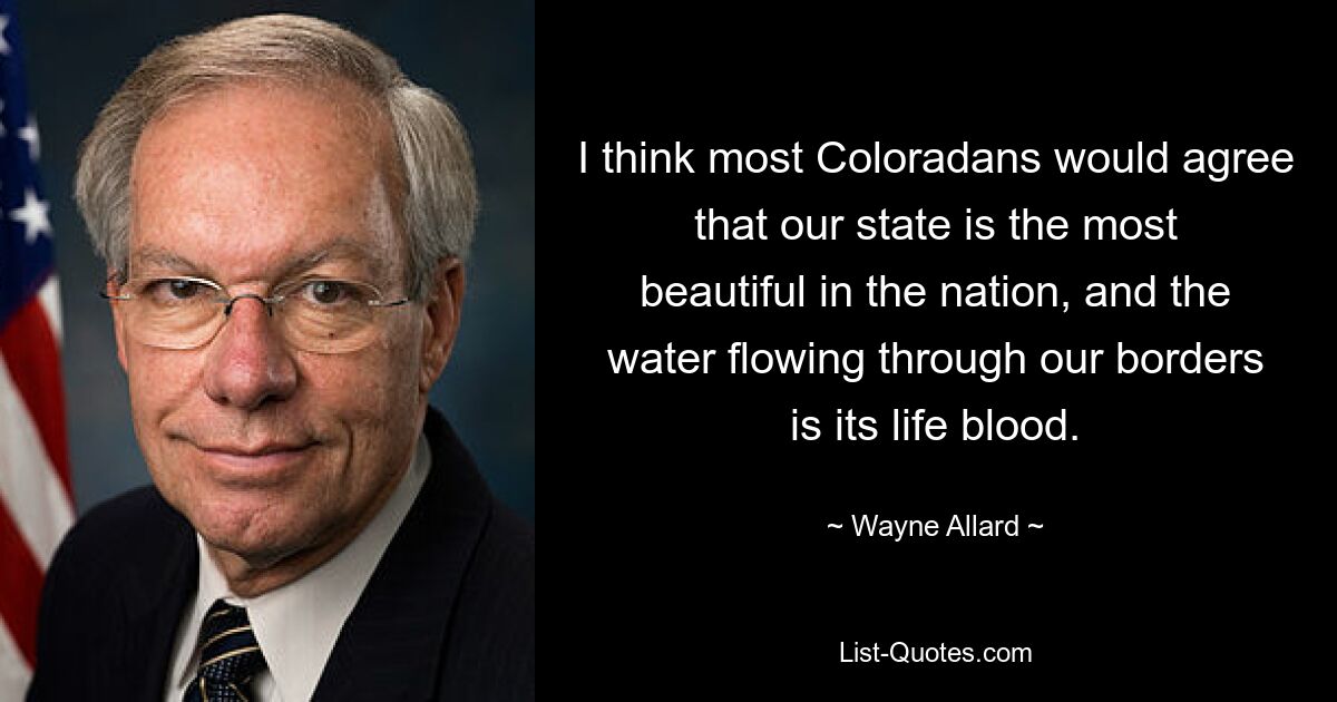 I think most Coloradans would agree that our state is the most beautiful in the nation, and the water flowing through our borders is its life blood. — © Wayne Allard