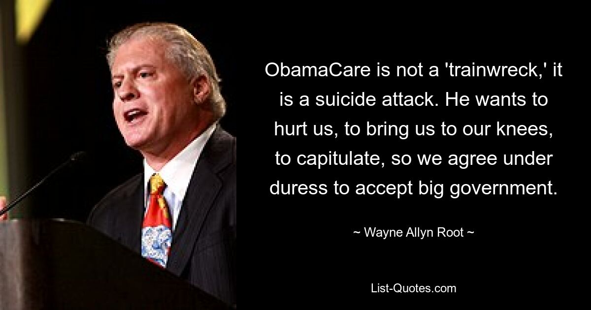 ObamaCare is not a 'trainwreck,' it is a suicide attack. He wants to hurt us, to bring us to our knees, to capitulate, so we agree under duress to accept big government. — © Wayne Allyn Root