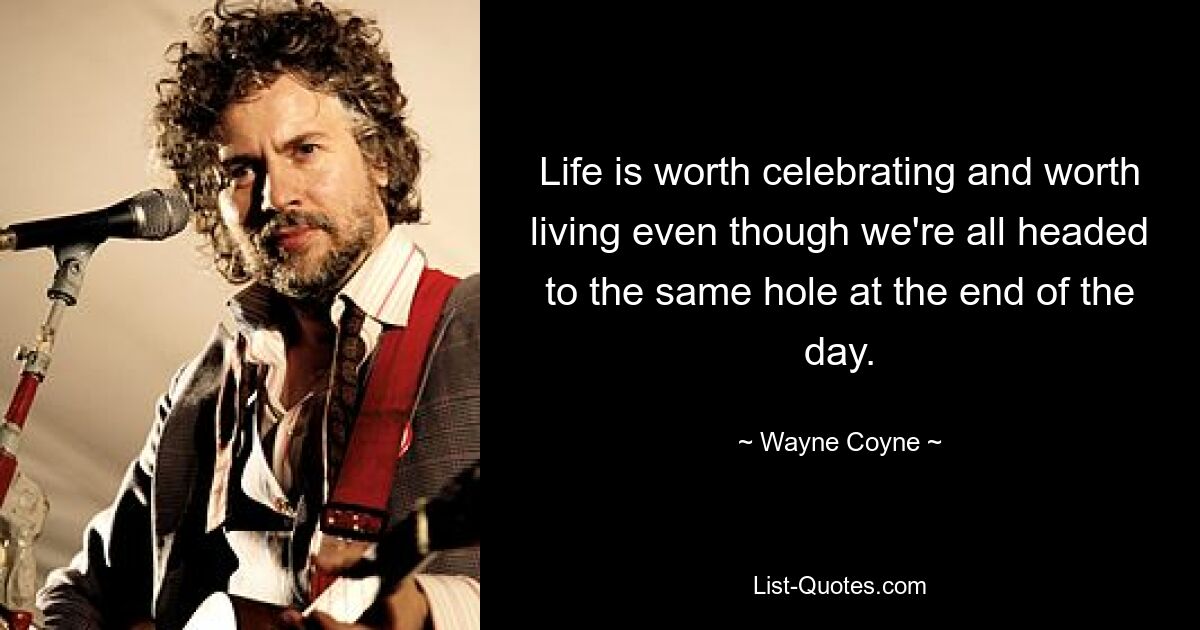 Life is worth celebrating and worth living even though we're all headed to the same hole at the end of the day. — © Wayne Coyne