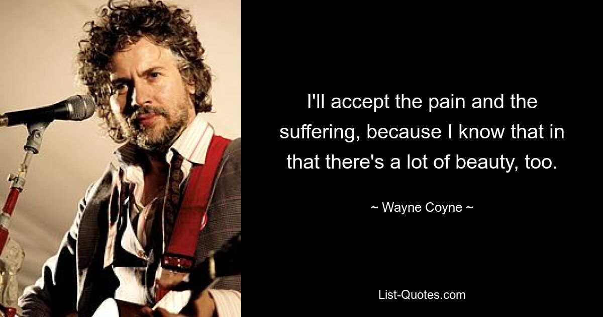 I'll accept the pain and the suffering, because I know that in that there's a lot of beauty, too. — © Wayne Coyne