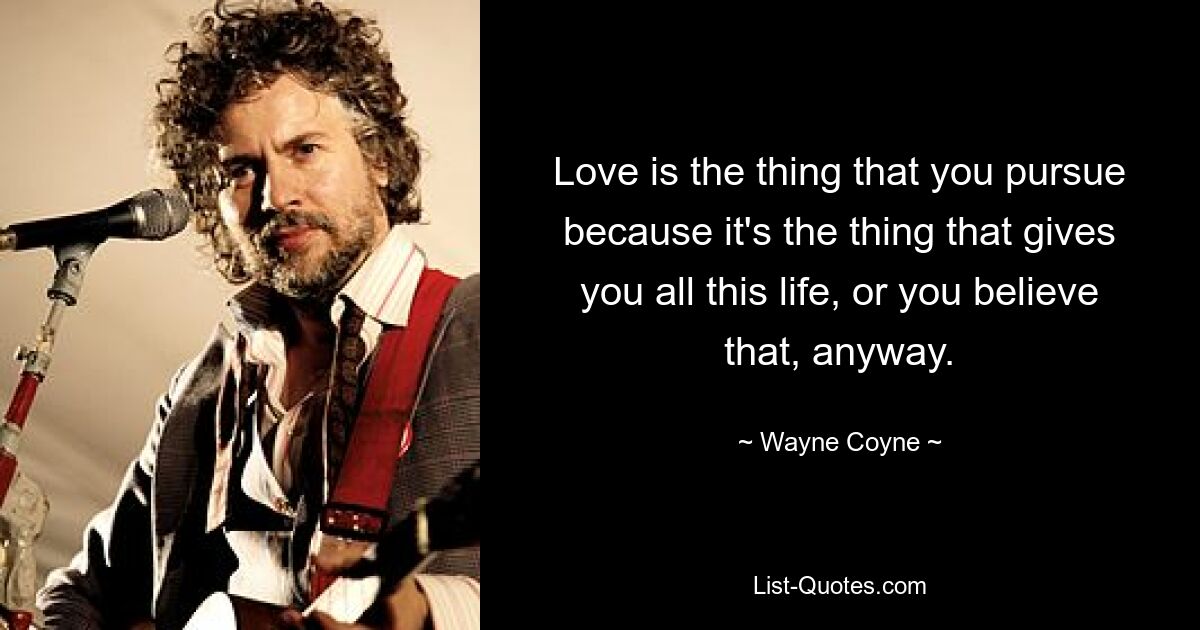 Love is the thing that you pursue because it's the thing that gives you all this life, or you believe that, anyway. — © Wayne Coyne