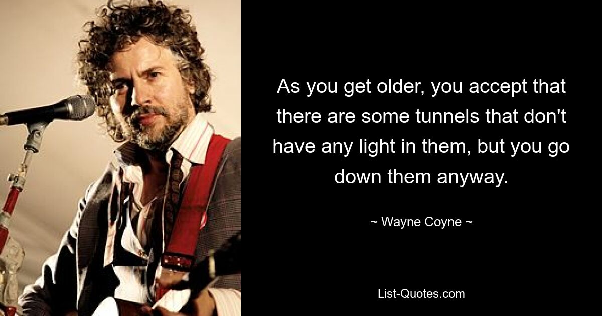 As you get older, you accept that there are some tunnels that don't have any light in them, but you go down them anyway. — © Wayne Coyne