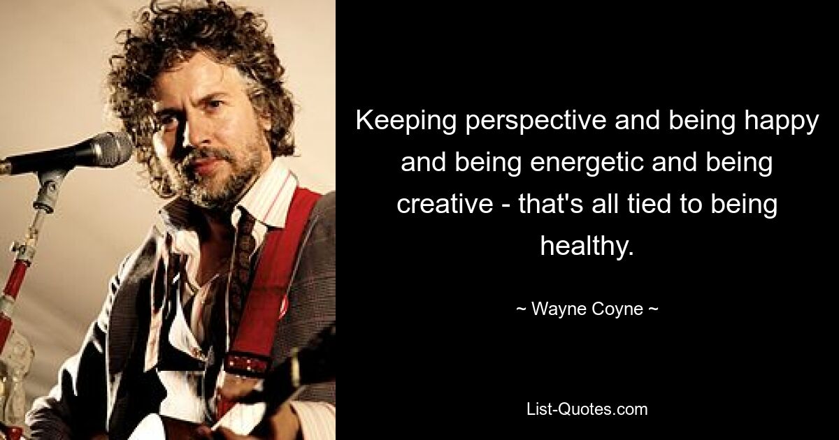 Keeping perspective and being happy and being energetic and being creative - that's all tied to being healthy. — © Wayne Coyne