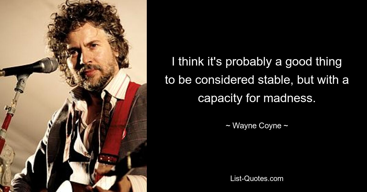 I think it's probably a good thing to be considered stable, but with a capacity for madness. — © Wayne Coyne