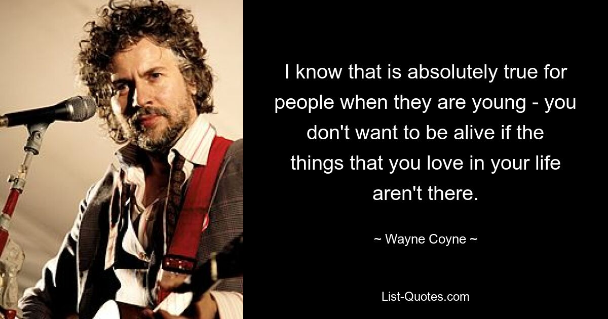 I know that is absolutely true for people when they are young - you don't want to be alive if the things that you love in your life aren't there. — © Wayne Coyne