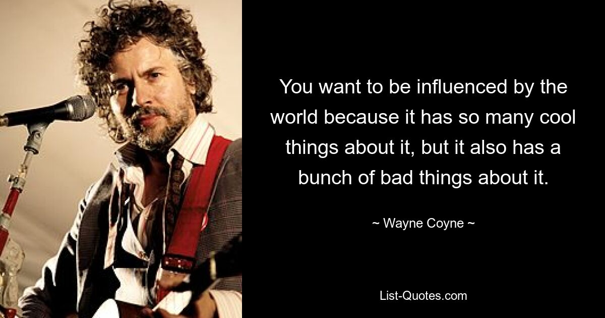 You want to be influenced by the world because it has so many cool things about it, but it also has a bunch of bad things about it. — © Wayne Coyne